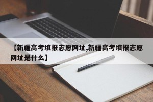 【新疆高考填报志愿网址,新疆高考填报志愿网址是什么】