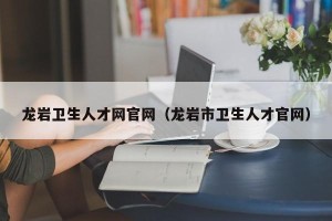 龙岩卫生人才网官网（龙岩市卫生人才官网）