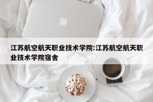 江苏航空航天职业技术学院:江苏航空航天职业技术学院宿舍