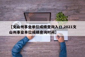 【文山州事业单位成绩查询入口,2021文山州事业单位成绩查询时间】