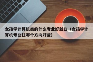 女孩学计算机类的什么专业好就业（女孩学计算机专业往哪个方向好些）