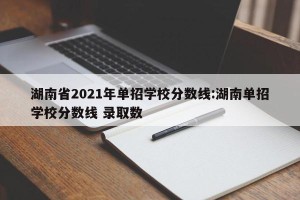 湖南省2021年单招学校分数线:湖南单招学校分数线 录取数