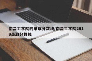 南昌工学院的录取分数线/南昌工学院2019录取分数线