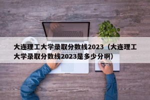 大连理工大学录取分数线2023（大连理工大学录取分数线2023是多少分啊）
