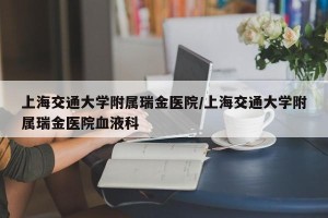 上海交通大学附属瑞金医院/上海交通大学附属瑞金医院血液科
