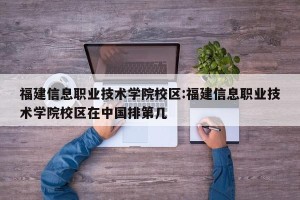 福建信息职业技术学院校区:福建信息职业技术学院校区在中国排第几