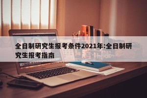 全日制研究生报考条件2021年:全日制研究生报考指南