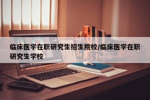 临床医学在职研究生招生院校/临床医学在职研究生学校