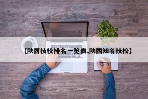 【陕西技校排名一览表,陕西知名技校】