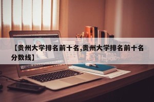 【贵州大学排名前十名,贵州大学排名前十名分数线】