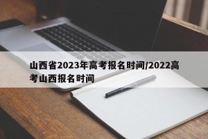 山西省2023年高考报名时间/2022高考山西报名时间