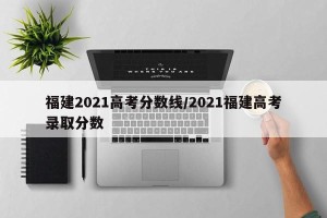 福建2021高考分数线/2021福建高考录取分数
