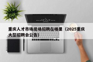重庆人才市场现场招聘在哪里（2025重庆大型招聘会公告）