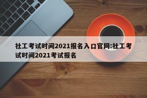 社工考试时间2021报名入口官网:社工考试时间2021考试报名