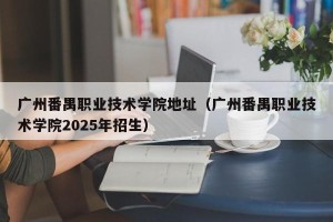 广州番禺职业技术学院地址（广州番禺职业技术学院2025年招生）