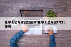化学工艺专业就业前景/化学工艺专业好找工作吗