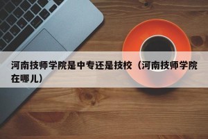 河南技师学院是中专还是技校（河南技师学院在哪儿）
