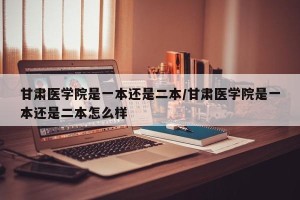 甘肃医学院是一本还是二本/甘肃医学院是一本还是二本怎么样