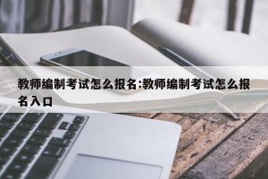 教师编制考试怎么报名:教师编制考试怎么报名入口