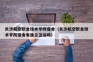 长沙航空职业技术学院宿舍（长沙航空职业技术学院宿舍有独立卫浴吗）