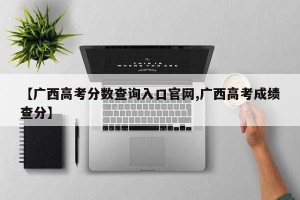 【广西高考分数查询入口官网,广西高考成绩查分】