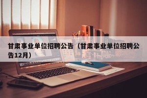甘肃事业单位招聘公告（甘肃事业单位招聘公告12月）