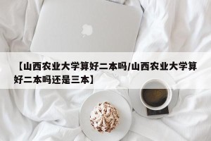【山西农业大学算好二本吗/山西农业大学算好二本吗还是三本】