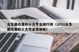 女生最吃香的十大专业排行榜（2021女生最吃香的十大专业有哪些）
