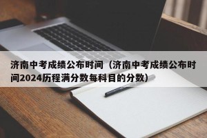 济南中考成绩公布时间（济南中考成绩公布时间2024历程满分数每科目的分数）