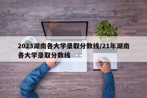 2023湖南各大学录取分数线/21年湖南各大学录取分数线