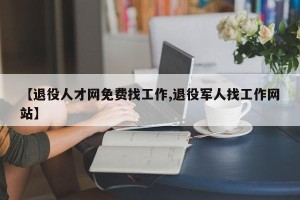 【退役人才网免费找工作,退役军人找工作网站】