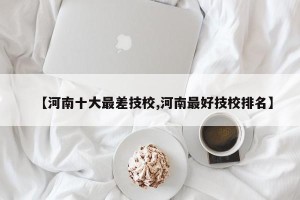 【河南十大最差技校,河南最好技校排名】