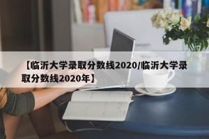 【临沂大学录取分数线2020/临沂大学录取分数线2020年】