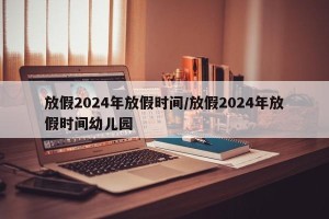 放假2024年放假时间/放假2024年放假时间幼儿园