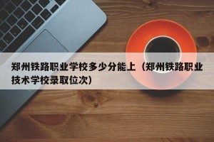 郑州铁路职业学校多少分能上（郑州铁路职业技术学校录取位次）