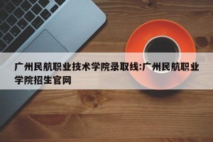 广州民航职业技术学院录取线:广州民航职业学院招生官网