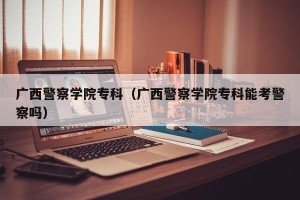 广西警察学院专科（广西警察学院专科能考警察吗）