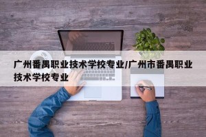 广州番禺职业技术学校专业/广州市番禺职业技术学校专业