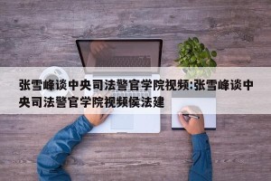 张雪峰谈中央司法警官学院视频:张雪峰谈中央司法警官学院视频侯法建
