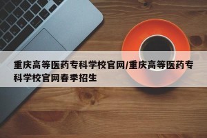 重庆高等医药专科学校官网/重庆高等医药专科学校官网春季招生