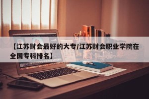 【江苏财会最好的大专/江苏财会职业学院在全国专科排名】