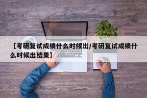 【考研复试成绩什么时候出/考研复试成绩什么时候出结果】