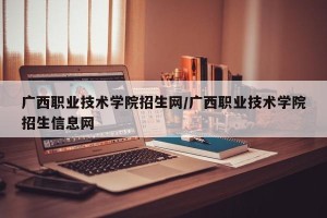 广西职业技术学院招生网/广西职业技术学院招生信息网