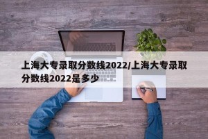 上海大专录取分数线2022/上海大专录取分数线2022是多少