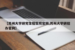 【苏州大学研究生招生院官网,苏州大学研招办官网】