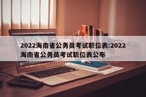 2022海南省公务员考试职位表:2022海南省公务员考试职位表公布