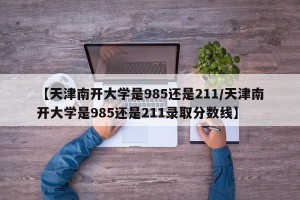 【天津南开大学是985还是211/天津南开大学是985还是211录取分数线】