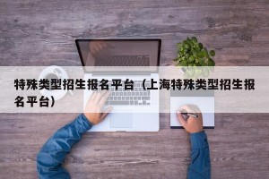 特殊类型招生报名平台（上海特殊类型招生报名平台）