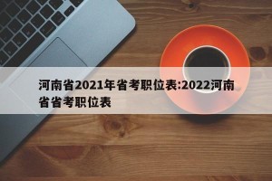 河南省2021年省考职位表:2022河南省省考职位表