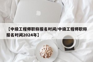 【中级工程师职称报名时间/中级工程师职称报名时间2024年】